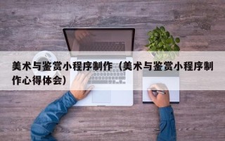 范县美术与鉴赏小程序制作（美术与鉴赏小程序制作心得体会）