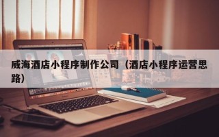 范县威海酒店小程序制作公司（酒店小程序运营思路）