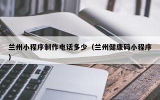 范县兰州小程序制作电话多少（兰州健康码小程序）